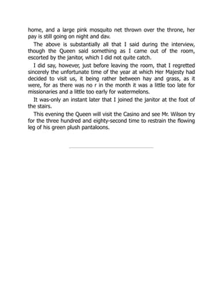 home, and a large pink mosquito net thrown over the throne, her
pay is still going on night and dav.
The above is substantially all that I said during the interview,
though the Queen said something as I came out of the room,
escorted by the janitor, which I did not quite catch.
I did say, however, just before leaving the room, that I regretted
sincerely the unfortunate time of the year at which Her Majesty had
decided to visit us, it being rather between hay and grass, as it
were, for as there was no r in the month it was a little too late for
missionaries and a little too early for watermelons.
It was-only an instant later that I joined the janitor at the foot of
the stairs.
This evening the Queen will visit the Casino and see Mr. Wilson try
for the three hundred and eighty-second time to restrain the flowing
leg of his green plush pantaloons.
 