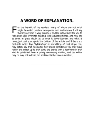 F
A WORD OF EXPLANATION.
or the benefit of my readers, many of whom are not what
might be called practical newspaper men and women, I will say
that if your time is very precious, and life is too short for you to
fool away your evenings reading local advertisements, and you are
at times in grave doubt as to what is advertisement and what is
news, just cast your eye to the bottom of the article, and if there is a
foot-note which lays "tylfritu3dp" or something of that stripe, you
may safely say that no matter how much confidence you may have
had in the editor up to that date, the article with a foot-note of that
kind is published from a purely mercenary motive, and the editor
may or may not indorse the sentiments therein enunciated.
 