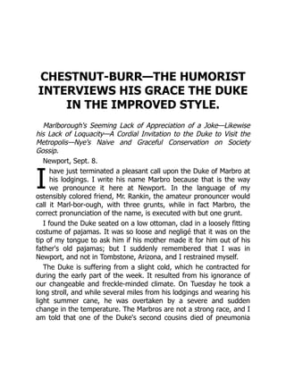 I
CHESTNUT-BURR—THE HUMORIST
INTERVIEWS HIS GRACE THE DUKE
IN THE IMPROVED STYLE.
Marlborough's Seeming Lack of Appreciation of a Joke—Likewise
his Lack of Loquacity—A Cordial Invitation to the Duke to Visit the
Metropolis—Nye's Naive and Graceful Conservation on Society
Gossip.
Newport, Sept. 8.
have just terminated a pleasant call upon the Duke of Marbro at
his lodgings. I write his name Marbro because that is the way
we pronounce it here at Newport. In the language of my
ostensibly colored friend, Mr. Rankin, the amateur pronouncer would
call it Marl-bor-ough, with three grunts, while in fact Marbro, the
correct pronunciation of the name, is executed with but one grunt.
I found the Duke seated on a low ottoman, clad in a loosely fitting
costume of pajamas. It was so loose and negligé that it was on the
tip of my tongue to ask him if his mother made it for him out of his
father's old pajamas; but I suddenly remembered that I was in
Newport, and not in Tombstone, Arizona, and I restrained myself.
The Duke is suffering from a slight cold, which he contracted for
during the early part of the week. It resulted from his ignorance of
our changeable and freckle-minded climate. On Tuesday he took a
long stroll, and while several miles from his lodgings and wearing his
light summer cane, he was overtaken by a severe and sudden
change in the temperature. The Marbros are not a strong race, and I
am told that one of the Duke's second cousins died of pneumonia
 
