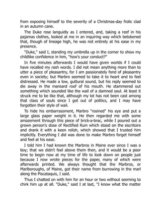 from exposing himself to the severity of a Christmas-day frolic clad
in an autumn cane.
The Duke rose languidly as I entered, and, taking a reef in his
pajamas clothes, looked at me in an inquiring way which betokened
that, though of lineage high, he was not entirely at his ease in my
presence.
"Duke," said I, standing my umbrella up in the corner to show my
childlike confidence in him, "how's your conduct?"
In five minutes afterwards I would have given worlds if I could
have recalled my rash words. I did not mean anything more than to
utter a piece of pleasantry, for I am passionately fond of pleasantry
even in society; but Marbro seemed to take it to heart and to feel
distressed. He made a low, guttural sound, but his reply seemed to
die away in the mansard roof of his mouth. He stammered out
something which sounded like the wail of a damned soul. At least it
struck me to be like that, although my lot has not been cast among
that class of souls since I got out of politics, and I may have
forgotten their style of wail.
To hide his embarrassment, Marbro "rosined" his eye and put a
large glass paper weight in it. He then regarded me with some
amazement through this piece of brick-a-brac, while I poured out a
grown person's dose of Rectified Ruin which stood on the escritoire
and drank it with a keen relish, which showed that I trusted him
implicitly. Everything I did was done to make Marbro forget himself
and feel at his ease.
I told him I had known the Marbros in Maine ever since I was a
boy; that we didn't feel above them then, and it would be a poor
time to begin now at my time of life to look down on people just
because I now wrote pieces for the paper, many of which were
afterwards printed. We always thought that the Marbros, or
Marlboroughs, of Maine, got their name from burrowing in the marl
along the Piscataquis, I said.
Thus I chatted on with him for an hour or two without seeming to
chirk him up at all. "Duke," said I at last, "I know what the matter
 