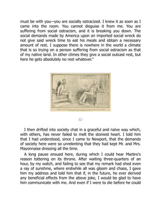 must be with you—you are socially ostracized. I knew it as soon as I
came into the room. You cannot disguise it from me. You are
suffering from social ostracism, and it is breaking you down. The
social demands made by America upon an imported social wreck do
not give said wreck time to eat his meals and obtain a necessary
amount of rest. I suppose there is nowhere in the world a climate
that is so trying on a person suffering from social ostracism as that
of my native land. In other climes they give a social outcast rest, but
here he gets absolutely no rest whatever."
I then drifted into society chat in a graceful and naïve way which,
with others, has never failed to melt the stoniest heart. I told him
that I had understood, since I came to Newport, that the demands
of society here were so unrelenting that they had kept Mr. and Mrs.
Mayonnaise dressing all the time.
A long pause ensued here, during which I could hear Marbro's
reason tottering on its throne. After waiting three-quarters of an
hour, by my watch, and failing to see that my remark had shed even
a ray of sunshine, where erstwhile all was gloom and chaos, I gave
him my address and told him that if, in the future, he ever derived
any beneficial effects from the above joke, I would be glad to have
him communicate with me. And even if I were to die before he could
 