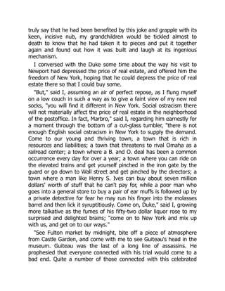 truly say that he had been benefited by this joke and grapple with its
keen, incisive nub, my grandchildren would be tickled almost to
death to know that he had taken it to pieces and put it together
again and found out how it was built and laugh at its ingenious
mechanism.
I conversed with the Duke some time about the way his visit to
Newport had depressed the price of real estate, and offered him the
freedom of New York, hoping that he could depress the price of real
estate there so that I could buy some.
"But," said I, assuming an air of perfect repose, as I flung myself
on a low couch in such a way as to give a faint view of my new red
socks, "you will find it different in New York. Social ostracism there
will not materially affect the price of real estate in the neighborhood
of the postoffice. In fact, Marbro," said I, regarding him earnestly for
a moment through the bottom of a cut-glass tumbler, "there is not
enough English social ostracism in New York to supply the demand.
Come to our young and thriving town, a town that is rich in
resources and liabilities; a town that threatens to rival Omaha as a
railroad center; a town where a B. and O. deal has been a common
occurrence every day for over a year; a town where you can ride on
the elevated trains and get yourself pinched in the iron gate by the
guard or go down to Wall street and get pinched by the directors; a
town where a man like Henry S. Ives can buy about seven million
dollars' worth of stuff that he can't pay for, while a poor man who
goes into a general store to buy a pair of ear muffs is followed up by
a private detective for fear he may run his finger into the molasses
barrel and then lick it syruptitiously. Come on, Duke," said I, growing
more talkative as the fumes of his fifty-two dollar liquor rose to my
surprised and delighted brains; "come on to New York and mix up
with us, and get on to our ways."
"See Fulton market by midnight, bite off a piece of atmosphere
from Castle Garden, and come with me to see Guiteau's head in the
museum. Guiteau was the last of a long line of assassins. He
prophesied that everyone connected with his trial would come to a
bad end. Quite a number of those connected with this celebrated
 