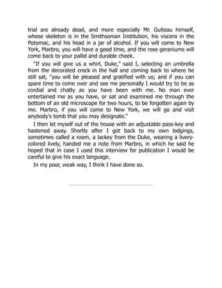 trial are already dead, and more especially Mr. Guiteau himself,
whose skeleton is in the Smithsonian Institution, his viscera in the
Potomac, and his head in a jar of alcohol. If you will come to New
York, Marbro, you will have a good time, and the rose geraniums will
come back to your pallid and durable cheek.
"If you will give us a whirl, Duke," said I, selecting an umbrella
from the decorated crock in the hall and coming back to where he
still sat, "you will be pleased and gratified with us; and if you can
spare time to come over and see me personally I would try to be as
cordial and chatty as you have been with me. No man ever
entertained me as you have, or sat and examined me through the
bottom of an old microscope for two hours, to be forgotten again by
me. Marbro, if you will come to New York, we will go and visit
anybody's tomb that you may designate."
I then let myself out of the house with an adjustable pass-key and
hastened away. Shortly after I got back to my own lodgings,
sometimes called a room, a lackey from the Duke, wearing a livery-
colored lively, handed me a note from Marbro, in which he said he
hoped that in case I used this interview for publication I would be
careful to give his exact language.
In my poor, weak way, I think I have done so.
 