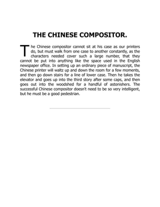 T
THE CHINESE COMPOSITOR.
he Chinese compositor cannot sit at his case as our printers
do, but must walk from one case to another constantly, as the
characters needed cover such a large number, that they
cannot be put into anything like the space used in the English
newspaper office. In setting up an ordinary piece of manuscript, the
Chinese printer will waltz up and down the room for a few moments,
and then go down stairs for a line of lower case. Then he takes the
elevator and goes up into the third story after some caps, and then
goes out into the woodshed for a handful of astonishers. The
successful Chinese compositor doesn't need to be so very intelligent,
but he must be a good pedestrian.
 