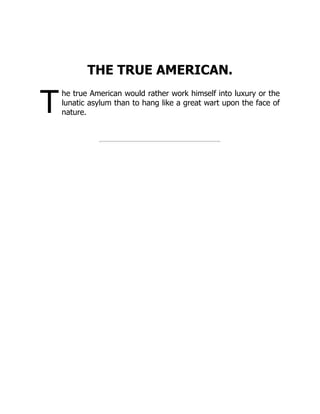 T
THE TRUE AMERICAN.
he true American would rather work himself into luxury or the
lunatic asylum than to hang like a great wart upon the face of
nature.
 