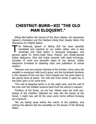 T
CHESTNUT-BURR—XII "THE OLD
MAN ELOQUENT."
Sitting Bull before the Council of the Sioux Nation—An Impressive
Speech—Civilization and the Paleface Doing their Deadly Work—The
Moccasins of a Mighty Nation.
he following speech of Sitting Bull has been specially
translated and reported by our Indian editor, who is also
wholesale and retail dealer in deceased languages, and
general agent for home-made Sioux rhetoric and smoke-tanned
Indian eloquence. New laid Indian laments with bead trimmings.
Compiler of novel and desirable styles of war dances. Indian
eloquence furnished to debating clubs and publishers of school
readers:
"Warriors and war-scarred veterans of the frontier; Once more the
warpath is overgrown with bunch grass, and the tomahawk slumbers
in the wigwam of the red man. Grim-visaged war has given place to
the piping times of peace. The cold and cruel winter is upon lus. It
has been upon us for some time.
"The wail of departed spirits is on the night wind, and the wail of
the man with the chilblain answers back from the warrior's wigwam.
"Children of the forest, we are few. Where once the shrill war-
whoop of the chieftain collected our tribe like the leaves of the
forest, I might now yell till the cows come home without bringing
out a quorum.
"We are fading away before the march of the paleface, and
sinking into oblivion like the snowflake on the bosom of the Stinking
Water.
 