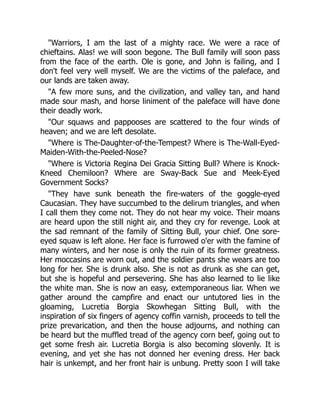 "Warriors, I am the last of a mighty race. We were a race of
chieftains. Alas! we will soon begone. The Bull family will soon pass
from the face of the earth. Ole is gone, and John is failing, and I
don't feel very well myself. We are the victims of the paleface, and
our lands are taken away.
"A few more suns, and the civilization, and valley tan, and hand
made sour mash, and horse liniment of the paleface will have done
their deadly work.
"Our squaws and pappooses are scattered to the four winds of
heaven; and we are left desolate.
"Where is The-Daughter-of-the-Tempest? Where is The-Wall-Eyed-
Maiden-With-the-Peeled-Nose?
"Where is Victoria Regina Dei Gracia Sitting Bull? Where is Knock-
Kneed Chemiloon? Where are Sway-Back Sue and Meek-Eyed
Government Socks?
"They have sunk beneath the fire-waters of the goggle-eyed
Caucasian. They have succumbed to the delirum triangles, and when
I call them they come not. They do not hear my voice. Their moans
are heard upon the still night air, and they cry for revenge. Look at
the sad remnant of the family of Sitting Bull, your chief. One sore-
eyed squaw is left alone. Her face is furrowed o'er with the famine of
many winters, and her nose is only the ruin of its former greatness.
Her moccasins are worn out, and the soldier pants she wears are too
long for her. She is drunk also. She is not as drunk as she can get,
but she is hopeful and persevering. She has also learned to lie like
the white man. She is now an easy, extemporaneous liar. When we
gather around the campfire and enact our untutored lies in the
gloaming, Lucretia Borgia Skowhegan Sitting Bull, with the
inspiration of six fingers of agency coffin varnish, proceeds to tell the
prize prevarication, and then the house adjourns, and nothing can
be heard but the muffled tread of the agency corn beef, going out to
get some fresh air. Lucretia Borgia is also becoming slovenly. It is
evening, and yet she has not donned her evening dress. Her back
hair is unkempt, and her front hair is unbung. Pretty soon I will take
 