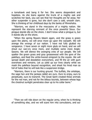 a tomahawk and bang it for her. She seems despondent and
hopeless. As she leans against the trunk of a mighty oak and
scratches her back, you can see that her thoughts are far away. Her
other suspender is gone, but she don't care a cold, smooth clam.
She is thinking of her childhood days by the banks of Minnehaha.
"Warriors, we stand in the moccasins of a mighty nation. We
represent the starving remnant of the once powerful Sioux. Our
pirogue stands idly on the shore. I don't know what a pirogue is, but
it stands idly on the shore.
"When the spring flowers bloom again, and the grass is green
upon the plains, we will once more go upon the warpath. We will
avenge the wrongs of our nation. I have not fully glutted my
vengeance. I have seven or eight more gluts on hand, and we will
shout our war-cry once more, and mutilate some more Anglo-
Saxons. We will silence the avenging cries of our people. We will
spatter the green grass and gray greasewood with the gore of the
paleface, and feed the white-livered emigrant to the coyote. We will
spread death and desolation everywhere, and fill the air with gum
overshoes and remains. Let us yield up our lives clearly while we
mash the paleface beyond recognition, and shoot his hired man so
full of holes that he will look like a suspension bridge.
"Warriors, there is our hunting ground. The buffalo, the antelope,
the sage hen and the jackass rabbit are ours. Ours to enjoy, ours to
perpetuate, ours to transmit. The Great Spirit created these animals
for the red man, and not for the bilious tourists, between whose legs
the chestnut sunlight penetrates clear up to his collar bone."
"Then we will ride down on the regular army, when he is thinking
of something else, and we will scare him into convulsions, and our
 