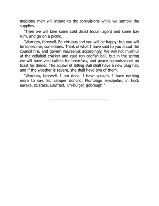 medicine men will attend to the convulsions while we sample the
supplies.
"Then we will take some cold sliced Indian agent and some bay
rum, and go on a picnic.
"Warriors, farewell. Be virtuous and you will be happy; but you will
be lonesome, sometimes. Think of what I have said to you about the
council fire, and govern yourselves accordingly, We will not murmur
at the celluloid cracker and cast iron codfish ball, but in the spring
we will have veal cutlets for breakfast, and peace commissioner on
toast for dinner. The squaw of Sitting Bull shall have a new plug hat,
and if the weather is severe, she shall have two of them.
"Warriors, farewell. I am done. I have spoken. I have nothing
more to say. Sic semper domino. Plumbago erysipelas, in hock
eureka, sciataca, usufruct, lim-burger, gobraugh."
 
