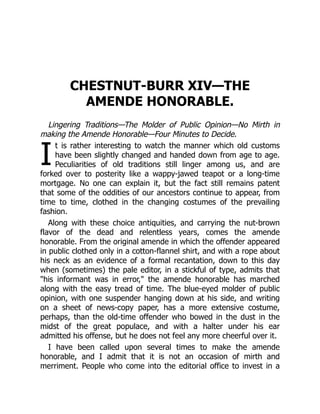I
CHESTNUT-BURR XIV—THE
AMENDE HONORABLE.
Lingering Traditions—The Molder of Public Opinion—No Mirth in
making the Amende Honorable—Four Minutes to Decide.
t is rather interesting to watch the manner which old customs
have been slightly changed and handed down from age to age.
Peculiarities of old traditions still linger among us, and are
forked over to posterity like a wappy-jawed teapot or a long-time
mortgage. No one can explain it, but the fact still remains patent
that some of the oddities of our ancestors continue to appear, from
time to time, clothed in the changing costumes of the prevailing
fashion.
Along with these choice antiquities, and carrying the nut-brown
flavor of the dead and relentless years, comes the amende
honorable. From the original amende in which the offender appeared
in public clothed only in a cotton-flannel shirt, and with a rope about
his neck as an evidence of a formal recantation, down to this day
when (sometimes) the pale editor, in a stickful of type, admits that
"his informant was in error," the amende honorable has marched
along with the easy tread of time. The blue-eyed molder of public
opinion, with one suspender hanging down at his side, and writing
on a sheet of news-copy paper, has a more extensive costume,
perhaps, than the old-time offender who bowed in the dust in the
midst of the great populace, and with a halter under his ear
admitted his offense, but he does not feel any more cheerful over it.
I have been called upon several times to make the amende
honorable, and I admit that it is not an occasion of mirth and
merriment. People who come into the editorial office to invest in a
 
