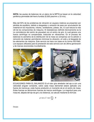 NOTA: las pautas de balanceo de un plano de la MPTA se basan en la velocidad
periférica permisible del hierro fundido (6,500 pies/min o 33 m/s).
Más del 50% de los problemas de vibración en equipos rotativos se presentan por
pérdida de equilibrio, debido a desgastes o variación de peso por acumulación de
material en los impulsores, rotores, ventiladores, poleas, etc. lo cual reduce la vida
útil de los componentes de máquina. El desbalanceo definido técnicamente es la
no coincidencia del centro de gravedad con el centro de giro, lo cual genera una
fuerza centrífuga no compensada, traducida en vibraciones. En el proceso de
balanceo la asimetría de la distribución de la masa se compensa con la adición o
remoción de material, permitiendo minimizar la vibración, el ruido y el desgaste de
los elementos de máquina. Este servicio se hace con base en la norma ISO1940.
Los equipos utilizados para la prestación de este servicio son de última generación
y de marcas reconocidas mundialmente.
ECUACIONES PARA EL BALANCEO Si el rotor gira alrededor del eje x con una
velocidad angular constante, sobre cada masa elemental estará aplicada una
fuerza de inercia p y esta fuerza producirá un momento m en el centro de masa.
Estas fuerzas se denominan fuerzas de inercia centrífugas. La magnitud para una
masa m, alejada del eje de giro una distancia, se calcula mediante la fórmula:
p=mr w
2
=mr(
nπ
30
) 2
Donde:
 