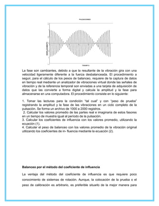 La fase son cambiantes, debido a que la resultante de la vibración gira con una
velocidad ligeramente diferente a la fuerza desbalanceada. El procedimiento a
seguir, para el cálculo de los pesos de balanceo, requiere de la captura de datos
en tiempo real mediante un analizador de vibraciones virtual donde las señales de
vibración y de la referencia temporal son enviadas a una tarjeta de adquisición de
datos que las convierte a forma digital y calcula la amplitud y la fase para
almacenarse en una computadora. El procedimiento consiste en lo siguiente:
1. Tomar las lecturas para la condición “tal cual” y con “peso de prueba”
registrando la amplitud y la fase de las vibraciones en un ciclo completo de la
pulsación. Se forma un archivo de 1000 a 2000 registros.
2. Calcular los valores promedio de las partes real e imaginaria de estos fasores
en un tiempo de muestra igual al período de la pulsación.
3. Calcular los coeficientes de influencia con los valores promedio, utilizando la
ecuación (1).
4. Calcular el peso de balanceo con los valores promedio de la vibración original
utilizando los coeficientes de in- fluencia mediante la ecuación (2).
Balanceo por el método del coeficiente de influencia
La ventaja del método del coeficiente de influencia es que requiere poco
conocimiento de sistemas de rotación. Aunque, la colocación de la prueba o el
peso de calibración es arbitrario, es preferible situarlo de la mejor manera para
 