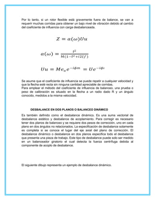 Por lo tanto, si un rotor flexible está gravemente fuera de balance, se van a
requerir muchas corridas para obtener un bajo nivel de vibración debido al cambio
del coeficiente de influencia con carga desbalanceada.
Se asume que el coeficiente de influencia se puede repetir a cualquier velocidad y
que la flecha esté recta sin ninguna cantidad apreciable de corridas.
Para emplear el método del coeficiente de influencia de balanceo, una prueba o
peso de calibración es situado en la flecha a un radio dado R y un ángulo
conocido, medidos a la misma velocidad.
DESBALANCE EN DOS PLANOS O BALANCEO DINÁMICO
Es también definido como el desbalance dinámico. Es una suma vectorial de
desbalance estático y desbalance de acoplamiento. Para corregir es necesario
tener dos planos de balanceo y se requiere dos pesos de corrección, uno en cada
plano en dos ángulos no relacionados. La especificación de desbalance solamente
es completa si se conoce el lugar del eje axial del plano de corrección. El
desbalance dinámico o desbalance en dos planos especifica todo el desbalance
que presenta una pieza de trabajo. Este tipo de desbalance puede solo ser medido
en un balanceador giratorio el cual detecta la fuerza centrífuga debida al
componente de acoplo de desbalance.
El siguiente dibujo representa un ejemplo de desbalance dinámico.
 