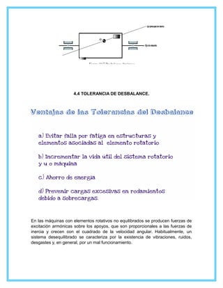 4.4 TOLERANCIA DE DESBALANCE.
En las máquinas con elementos rotativos no equilibrados se producen fuerzas de
excitación armónicas sobre los apoyos, que son proporcionales a las fuerzas de
inercia y crecen con el cuadrado de la velocidad angular. Habitualmente, un
sistema desequilibrado se caracteriza por la existencia de vibraciones, ruidos,
desgastes y, en general, por un mal funcionamiento.
 