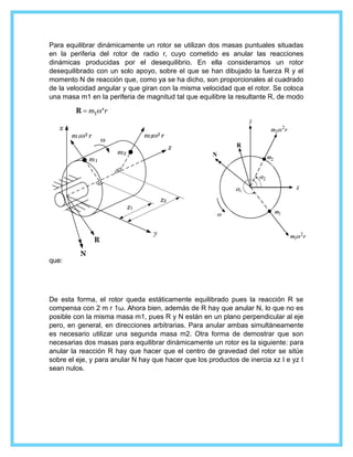 Para equilibrar dinámicamente un rotor se utilizan dos masas puntuales situadas
en la periferia del rotor de radio r, cuyo cometido es anular las reacciones
dinámicas producidas por el desequilibrio. En ella consideramos un rotor
desequilibrado con un solo apoyo, sobre el que se han dibujado la fuerza R y el
momento N de reacción que, como ya se ha dicho, son proporcionales al cuadrado
de la velocidad angular y que giran con la misma velocidad que el rotor. Se coloca
una masa m1 en la periferia de magnitud tal que equilibre la resultante R, de modo
que:
De esta forma, el rotor queda estáticamente equilibrado pues la reacción R se
compensa con 2 m r 1ω. Ahora bien, además de R hay que anular N, lo que no es
posible con la misma masa m1, pues R y N están en un plano perpendicular al eje
pero, en general, en direcciones arbitrarias. Para anular ambas simultáneamente
es necesario utilizar una segunda masa m2. Otra forma de demostrar que son
necesarias dos masas para equilibrar dinámicamente un rotor es la siguiente: para
anular la reacción R hay que hacer que el centro de gravedad del rotor se sitúe
sobre el eje, y para anular N hay que hacer que los productos de inercia xz I e yz I
sean nulos.
 