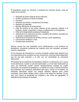 El desbalance puede ser inherente o producido por diversas causas, entre las
cuales se encuentran:
 Desgaste de partes rotativas de las máquinas.
 Erosión causada por el fluido de trabajo.
 Corrosión.
 Distorsión por presión o temperatura de trabajo.
 Depósito de materiales.
 Montaje defectuoso de componentes.
 Falta de simetría en las partes rotativas de las máquinas, debidas a la
fundición, forjado, maquinado, a carga o a dilataciones no homogéneas.
 Falta de homogeneidad causada por soldaduras.
 Variaciones en la estructura química y cristalina del material, causadas por
el vaciado o tratamiento térmico.
 Variaciones en el tamaño de tornillos, tuercas, y otros sujetadores.
 Componentes doblados o rotos.
 Componentes excéntricos.
Muchas causas han sido enlistadas como contribuyentes a una condición de
desbalance, incluyendo problemas del material como son densidad, porosidad,
huecos y sopladuras.
En los procesos de manufactura, si se toma el debido cuidado para asegurar que
los maquinados de los vaciados han sido concéntricos, entonces estos asegurarán
que los dos ejes coincidan y el rotor una vez ensamblado se encontrará
balanceado
Principalmente los problemas de desbalance debidos a la fabricación son a causa
de las tolerancias, cuando un eje bien balanceado y un rotor bien balanceado se
unen, las tolerancias pueden permitir desplazamientos radiales, los cuales
producirán una condición de desbalance. La adición de cuñas y cuñeros aumentan
los problemas. Aun existiendo estándares para ejes y cuñas, en la práctica, los
diferentes fabricantes siguen sus propios métodos. Algunos usan cuñas
completas, otros utilizan medias cuñas y otros no las utilizan en absoluto. Es por
esto, que cuando se ensamblan las unidades y las cuñas son agregadas, el
desbalance será siempre el resultado.
 
