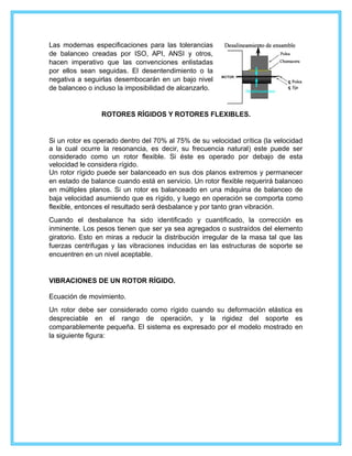 Las modernas especificaciones para las tolerancias
de balanceo creadas por ISO, API, ANSI y otros,
hacen imperativo que las convenciones enlistadas
por ellos sean seguidas. El desentendimiento o la
negativa a seguirlas desembocarán en un bajo nivel
de balanceo o incluso la imposibilidad de alcanzarlo.
ROTORES RÍGIDOS Y ROTORES FLEXIBLES.
Si un rotor es operado dentro del 70% al 75% de su velocidad crítica (la velocidad
a la cual ocurre la resonancia, es decir, su frecuencia natural) este puede ser
considerado como un rotor flexible. Si éste es operado por debajo de esta
velocidad le considera rígido.
Un rotor rígido puede ser balanceado en sus dos planos extremos y permanecer
en estado de balance cuando está en servicio. Un rotor flexible requerirá balanceo
en múltiples planos. Si un rotor es balanceado en una máquina de balanceo de
baja velocidad asumiendo que es rígido, y luego en operación se comporta como
flexible, entonces el resultado será desbalance y por tanto gran vibración.
Cuando el desbalance ha sido identificado y cuantificado, la corrección es
inminente. Los pesos tienen que ser ya sea agregados o sustraídos del elemento
giratorio. Esto en miras a reducir la distribución irregular de la masa tal que las
fuerzas centrifugas y las vibraciones inducidas en las estructuras de soporte se
encuentren en un nivel aceptable.
VIBRACIONES DE UN ROTOR RÍGIDO.
Ecuación de movimiento.
Un rotor debe ser considerado como rígido cuando su deformación elástica es
despreciable en el rango de operación, y la rigidez del soporte es
comparablemente pequeña. El sistema es expresado por el modelo mostrado en
la siguiente figura:
 