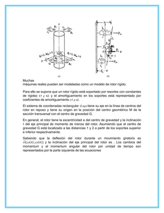 Muchas
máquinas reales pueden ser modeladas como un modelo de rotor rígido.
Para ello se supone que un rotor rígido está soportado por resortes con constantes
de rigidez k1 y k2, y el amortiguamiento en los soportes está representado por
coeficientes de amortiguamiento c1 y c2.
El sistema de coordenadas rectangular O-xyz tiene su eje en la línea de centros del
rotor en reposo y tiene su origen en la posición del centro geométrico M de la
sección transversal con el centro de gravedad G.
En general, el rotor tiene la excentricidad e del centro de gravedad y la inclinación
τ del eje principal de momento de inercia del rotor. Asumiendo que el centro de
gravedad G está localizado a las distancias 1 y 2 a partir de los soportes superior
e inferior respectivamente.
Sabiendo que la deflexión del rotor durante un movimiento giratorio es
���(����,����) y la inclinación del eje principal del rotor es . Los cambios del
momentum y el momentum angular del rotor por unidad de tiempo son
representados por la parte izquierda de las ecuaciones
 