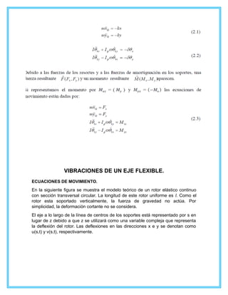 VIBRACIONES DE UN EJE FLEXIBLE.
ECUACIONES DE MOVIMIENTO.
En la siguiente figura se muestra el modelo teórico de un rotor elástico continuo
con sección transversal circular. La longitud de este rotor uniforme es l. Como el
rotor esta soportado verticalmente, la fuerza de gravedad no actúa. Por
simplicidad, la deformación cortante no se considera.
El eje a lo largo de la línea de centros de los soportes está representado por s en
lugar de z debido a que z se utilizará como una variable compleja que representa
la deflexión del rotor. Las deflexiones en las direcciones x e y se denotan como
u(s,t) y v(s,t), respectivamente.
 