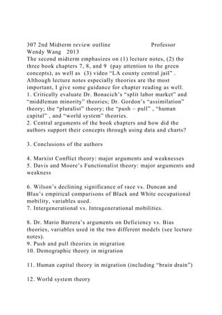 307 2nd Midterm review outline Professor
Wendy Wang 2013
The second midterm emphasizes on (1) lecture notes, (2) the
three book chapters 7, 8, and 9 (pay attention to the green
concepts), as well as (3) video “LA county central jail” .
Although lecture notes especially theories are the most
important, I give some guidance for chapter reading as well.
1. Critically evaluate Dr. Bonacich’s “split labor market” and
“middleman minority” theories; Dr. Gordon’s “assimilation”
theory; the “pluralist” theory; the “push – pull” , “human
capital” , and “world system” theories.
2. Central arguments of the book chapters and how did the
authors support their concepts through using data and charts?
3. Conclusions of the authors
4. Marxist Conflict theory: major arguments and weaknesses
5. Davis and Moore’s Functionalist theory: major arguments and
weakness
6. Wilson’s declining significance of race vs. Duncan and
Blau’s empirical comparisons of Black and White occupational
mobility, variables used.
7. Intergenerational vs. Intragenerational mobilities.
8. Dr. Mario Barrera’s arguments on Deficiency vs. Bias
theories, variables used in the two different models (see lecture
notes).
9. Push and pull theories in migration
10. Demographic theory in migration
11. Human capital theory in migration (including “brain drain”)
12. World system theory
 