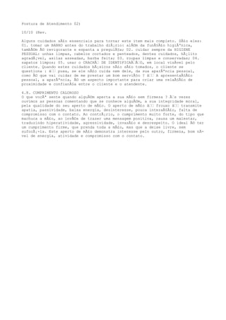 Postura de Atendimento 02)
10/10 (Rev.
Alguns cuidados sÃ£o essenciais para tornar este item mais completo. SÃ£o eles:
01. tomar um BANHO antes do trabalho diÃ¡rio: alÃ©m da funÃ§Ã£o higiÃªnica,
tambÃ©m Ã© revigorante e espanta a preguiÃ§a; 02. cuidar sempre da HIGIENE
PESSOAL: unhas limpas, cabelos cortados e penteados, dentes cuidados, hÃ¡lito
agradÃ¡vel, axilas asseadas, barba feita; 03. roupas limpas e conservadas; 04.
sapatos limpos; 05. usar o CRACHÃƒ DE IDENTIFICAÃƒÃƒO, em local visÃvel pelo
cliente. Quando estes cuidados bÃ¡sicos nÃ£o sÃ£o tomados, o cliente se
questiona : âƒƒ puxa, se ele nÃ£o cuida nem dele, da sua aparÃªncia pessoal,
como Ã© que vai cuidar de me prestar um bom serviÃ§o ? âƒƒ A apresentaÃ§Ã£o
pessoal, a aparÃªncia, Ã© um aspecto importante para criar uma relaÃ§Ã£o de
proximidade e confianÃ§a entre o cliente e o atendente.
4.8. CUMPRIMENTO CALOROSO
O que vocÃª sente quando alguÃ©m aperta a sua mÃ£o sem firmeza ? Ãƒs vezes
ouvimos as pessoas comentando que se conhece alguÃ©m, a sua integridade moral,
pela qualidade do seu aperto de mÃ£o. O aperto de mÃ£o âƒƒ frouxo âƒƒ transmite
apatia, passividade, baixa energia, desinteresse, pouca interaÃ§Ã£o, falta de
compromisso com o contato. Ao contrÃ¡rio, o cumprimento muito forte, do tipo que
machuca a mÃ£o, ao invÃ©s de trazer uma mensagem positiva, causa um malestar,
traduzindo hiperatividade, agressividade, invasÃ£o e desrespeito. O ideal Ã© ter
um cumprimento firme, que prenda toda a mÃ£o, mas que a deixe livre, sem
sufocÃ¡-la. Este aperto de mÃ£o demonstra interesse pelo outro, firmeza, bom nÃ-
vel de energia, atividade e compromisso com o contato.
 