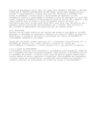Postura de Atendimento 12/12 (Rev. 02) temos DOIS OUVIDOS E UMA BOCA, O QUE NOS
SUGERE QUE Ãƒ PRECISO ESCUTAR MAIS DO QUE FALAR. Quando nÃ£o sabemos escutar o
cliente - interrompendo-o, falando mais que ele, dividindo a atenÃ§Ã£o com
outras situaÃ§Ãµes - tiramos dele, a oportunidade de expressar os seus
verdadeiros anseios e necessidades e corremos o risco de aborrecÃª-lo, pois nÃ£o
iremos conseguir atendÃªlas. A mais poderosa forma de escutar Ã© a empatia ( que
vamos conhecer mais na frente ). Ela, nos permite escutar de fato, os
sentimentos por trÃ¡s do que estÃ¡ sendo dito, mas, para isso, Ã© preciso que o
atendente esteja sintonizado emocionalmente com o cliente. Esta sintonia se
dÃ¡ atravÃ©s do despojamento das barreiras que jÃ¡ falamos antes.
4.11. AGILIDADE
Atender com agilidade significa ter rapidez sem perder a qualidade do serviÃ§o
prestado. A agilidade no atendimento transmite ao cliente a idÃ©ia de respeito.
Sendo Ã¡gil, o atendente reconhece a necessidade do cliente em relaÃ§Ã£o Ã
utilizaÃ§Ã£o adequada do seu tempo.
Quando hÃ¡ agilidade, podemos destacar: 01. o atendimento personalizado; 02. a
atenÃ§Ã£o ao assunto; 03. o saber escutar o cliente; 04. cuidar das
solicitaÃ§Ãµes e acompanhar o cliente durante todo o seu percurso na empresa.
4.12. O CALOR NO ATENDIMENTO
O atendimento caloroso evita dissabores e situaÃ§Ãµes constrangedoras, alÃ©m de
ser a comunhÃ£o de todos os pontos estudados sobre postura. O atendente escolhe
a condiÃ§Ã£o de atender o cliente e para isto, Ã© preciso sempre lembrar que o
cliente deseja se sentir importante e respeitado. Na situaÃ§Ã£o de atendimento,
o cliente busca ser reconhecido e, transmitindo calorosidade nas atitudes, o
atendente satisfaz as necessidades do cliente de estima e consideraÃ§Ã£o.
 