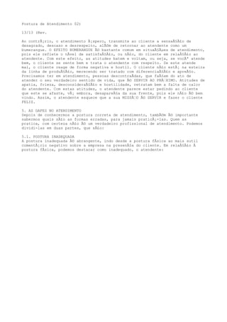 Postura de Atendimento 02)
13/13 (Rev.
Ao contrÃ¡rio, o atendimento Ã¡spero, transmite ao cliente a sensaÃ§Ã£o de
desagrado, descaso e desrespeito, alÃ©m de retornar ao atendente como um
bumerangue. O EFEITO BUMERANGUE Ã© bastante comum em situaÃ§Ãµes de atendimento,
pois ele reflete o nÃvel de satisfaÃ§Ã£o, ou nÃ£o, do cliente em relaÃ§Ã£o ao
atendente. Com este efeito, as atitudes batem e voltam, ou seja, se vocÃª atende
bem, o cliente se sente bem e trata o atendente com respeito. Se este atende
mal, o cliente reage de forma negativa e hostil. O cliente nÃ£o estÃ¡ na esteira
da linha de produÃ§Ã£o, merecendo ser tratado com diferenciaÃ§Ã£o e apreÃ§o.
Precisamos ter em atendimento, pessoas descontraÃdas, que faÃ§am do ato de
atender o seu verdadeiro sentido de vida, que Ã© SERVIR AO PRÃƒXIMO. Atitudes de
apatia, frieza, desconsideraÃ§Ã£o e hostilidade, retratam bem a falta de calor
do atendente. Com estas atitudes, o atendente parece estar pedindo ao cliente
que este se afaste, vÃ¡ embora, desapareÃ§a da sua frente, pois ele nÃ£o Ã© bem
vindo. Assim, o atendente esquece que a sua MISSÃƒO Ã© SERVIR e fazer o cliente
FELIZ.
5. AS GAFES NO ATENDIMENTO
Depois de conhecermos a postura correta de atendimento, tambÃ©m Ã© importante
sabermos quais sÃ£o as formas erradas, para jamais praticÃ¡-las. Quem as
pratica, com certeza nÃ£o Ã© um verdadeiro profissional de atendimento. Podemos
dividi-las em duas partes, que sÃ£o:
5.1. POSTURA INADEQUADA
A postura inadequada Ã© abrangente, indo desde a postura fÃsica ao mais sutil
comentÃ¡rio negativo sobre a empresa na presenÃ§a do cliente. Em relaÃ§Ã£o Ã
postura fÃsica, podemos destacar como inadequado, o atendente:
 