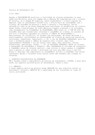 Postura de Atendimento 02)
17/17 (Rev.
Quando a TELEIMAGEM Ã© positiva, a facilidade do cliente encaminhar os seus
negÃ³cios Ã© maior, pois ele supÃµe que a empresa Ã© comprometida com o cliente.
No entanto, se a imagem Ã© negativa, vemos normalmente o cliente fugindo da
empresa. Como no atendimento telefÃ´nico, o Ãºnico meio de interaÃ§Ã£o com o
cliente, Ã© atravÃ©s da palavra e sendo a palavra o instrumento, faz-se
necessÃ¡rio usÃ¡-la de forma adequada para satisfazer as exigÃªncias do cliente.
Dessa forma, classificamos 03 itens bÃ¡sicos ligados a palavra e as atitudes,
como fundamentais na formaÃ§Ã£o da TELEIMAGEM. SÃ£o eles: 01. o TOM DE VOZ: Ã©
atravÃ©s dele que transmitimos interesse e atenÃ§Ã£o ao cliente. Ao usarmos um
tom frio e distante, passamos ao cliente, a idÃ©ia de desatenÃ§Ã£o e
desinteresse. Ao contrÃ¡rio, se falamos com entusiasmo, de forma decidida e
atenciosamente, satisfazemos as necessidades do cliente de sentir-se assistido,
valorizado, respeitado, importante...; 02. o uso de PALAVRAS ADEQUADAS: pois com
elas o atendente passa a idÃ©ia de respeito pelo cliente. Aqui fica
expressamente PROIBIDO o uso de termos como: amor, bem, benzinho, chuchu,
mulherzinha, queridinha, colega ... 03. as ATITUDES CORRETAS: dando ao cliente,
a impressÃ£o de educaÃ§Ã£o e respeito. SÃ£o INCORRETAS as atitudes de transferir
a ligaÃ§Ã£o antes do cliente concluir o que iniciou a falar; passar a ligaÃ§Ã£o
para a pessoa ou ramal errado ( mostrando com isso que nÃ£o ouviu o que ele
disse ); desligar sem cumprimento ou saudaÃ§Ã£o; dividir a atenÃ§Ã£o com outras
conversas; deixar o telefone tocar muitas vezes sem atender; dar risadas no
telefone.
7. ASPECTOS PSICOLÃ‰GICOS DO ATENDENTE
NÃ³s falamos sobre a importÃ¢ncia da postura de atendimento. PorÃ©m, a base dela
estÃ¡ nos aspectos psicolÃ³gicos do atendimento. Vamos a eles.
7.1. EMPATIA
O termo empatia deriva da palavra grega EMPATHÃ‰IA, que significa entrar no
sentimento. Portanto, EMPATIA Ã© a capacidade de nos colocarmos no lugar do
outro, procurando
 