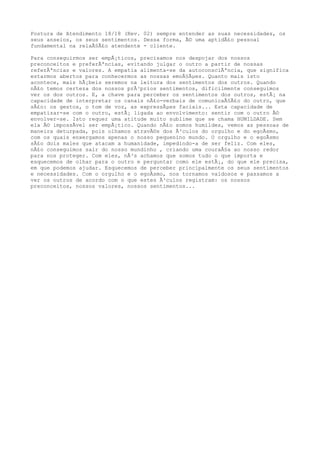 Postura de Atendimento 18/18 (Rev. 02) sempre entender as suas necessidades, os
seus anseios, os seus sentimentos. Dessa forma, Ã© uma aptidÃ£o pessoal
fundamental na relaÃ§Ã£o atendente - cliente.
Para conseguirmos ser empÃ¡ticos, precisamos nos despojar dos nossos
preconceitos e preferÃªncias, evitando julgar o outro a partir de nossas
referÃªncias e valores. A empatia alimenta-se da autoconsciÃªncia, que significa
estarmos abertos para conhecermos as nossas emoÃ§Ãµes. Quanto mais isto
acontece, mais hÃ¡beis seremos na leitura dos sentimentos dos outros. Quando
nÃ£o temos certeza dos nossos prÃ³prios sentimentos, dificilmente conseguimos
ver os dos outros. E, a chave para perceber os sentimentos dos outros, estÃ¡ na
capacidade de interpretar os canais nÃ£o-verbais de comunicaÃ§Ã£o do outro, que
sÃ£o: os gestos, o tom de voz, as expressÃµes faciais... Esta capacidade de
empatizar-se com o outro, estÃ¡ ligada ao envolvimento: sentir com o outro Ã©
envolver-se. Isto requer uma atitude muito sublime que se chama HUMILDADE. Sem
ela Ã© impossÃvel ser empÃ¡tico. Quando nÃ£o somos humildes, vemos as pessoas de
maneira deturpada, pois olhamos atravÃ©s dos Ã³culos do orgulho e do egoÃsmo,
com os quais enxergamos apenas o nosso pequenino mundo. O orgulho e o egoÃsmo
sÃ£o dois males que atacam a humanidade, impedindo-a de ser feliz. Com eles,
nÃ£o conseguimos sair do nosso mundinho , criando uma couraÃ§a ao nosso redor
para nos proteger. Com eles, nÃ³s achamos que somos tudo o que importa e
esquecemos de olhar para o outro e perguntar como ele estÃ¡, do que ele precisa,
em que podemos ajudar. Esquecemos de perceber principalmente os seus sentimentos
e necessidades. Com o orgulho e o egoÃsmo, nos tornamos vaidosos e passamos a
ver os outros de acordo com o que estes Ã³culos registram: os nossos
preconceitos, nossos valores, nossos sentimentos...
 