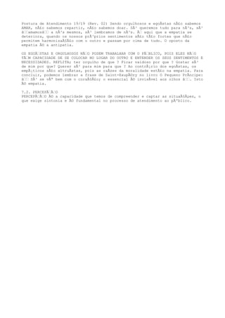 Postura de Atendimento 19/19 (Rev. 02) Sendo orgulhosos e egoÃstas nÃ£o sabemos
AMAR, nÃ£o sabemos repartir, nÃ£o sabemos doar. SÃ³ queremos tudo para nÃ³s, sÃ³
â‰‰amamosâ‰‰ a nÃ³s mesmos, sÃ³ lembramos de nÃ³s. Ã‰ aqui que a empatia se
deteriora, quando os nossos prÃ³prios sentimentos sÃ£o tÃ£o fortes que nÃ£o
permitem harmonizaÃ§Ã£o com o outro e passam por cima de tudo. O oposto da
empatia Ã© a antipatia.
OS EGOÃ‰STAS E ORGULHOSOS NÃ‰O PODEM TRABALHAR COM O PÃ‰BLICO, POIS ELES NÃ‰O
TÃ‰M CAPACIDADE DE SE COLOCAR NO LUGAR DO OUTRO E ENTENDER OS SEUS SENTIMENTOS E
NECESSIDADES. REFLITA; ter orgulho de que ? Ficar vaidoso por que ? Gostar sÃ³
de mim por que? Querer sÃ³ para mim para que ? Ao contrÃ¡rio dos egoÃstas, os
empÃ¡ticos sÃ£o altruÃstas, pois as raÃzes da moralidade estÃ£o na empatia. Para
concluir, podemos lembrar a frase de Saint-ExupÃ©ry no livro O Pequeno PrÃncipe:
â‰‰ SÃ³ se vÃª bem com o coraÃ§Ã£o; o essencial Ã© invisÃvel aos olhos â‰‰. Isto
Ã© empatia.
7.2. PERCEPÃ‰Ã‰O
PERCEPÃ‰Ã‰O Ã© a capacidade que temos de compreender e captar as situaÃ§Ãµes, o
que exige sintonia e Ã© fundamental no processo de atendimento ao pÃºblico.
 