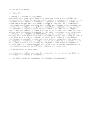 Postura de Atendimento
2/2 (Rev. 02)
2. SERVIÃ€O E POSTURA DE ATENDIMENTO
Observando estas duas condiÃ§Ãµes principais que causam a vinculaÃ§Ã£o ou o
afastamento do cliente da empresa, podemos separar a estrutura de uma empresa de
serviÃ§os em dois itens: os serviÃ§os e a postura de atendimento. O SERVIÃ€O
assume uma dimensÃ£o macro nas organizaÃ§Ãµes e, como tal, estÃ¡ diretamente
relacionado ao prÃ³prio negÃ³cio. Nesta visÃ£o mais global, estÃ£o incluÃdas as
polÃticas de serviÃ§os, a sua prÃ³pria definiÃ§Ã£o e filosofia. Aqui, tambÃ©m
sÃ£o tratados os aspectos gerais da organizaÃ§Ã£o que dÃ£o peso ao negÃ³cio,
como: o ambiente fÃsico, as cores ( pintura ), os jardins. Este item, portanto ,
depende mais diretamente da empresa e estÃ¡ mais relacionado com as condiÃ§Ãµes
sistÃªmicas. JÃ¡ a POSTURA DE ATENDIMENTO, que Ã© o tratamento dispensado Ã s
pessoas, estÃ¡ mais relacionado com o funcionÃ¡rio em si, com as suas atitudes e
o seu modo de agir com os clientes. Portanto, estÃ¡ ligado Ã s condiÃ§Ãµes
individuais. Ã€ necessÃ¡rio unir estes dois pontos e estabelecer nas polÃticas
das empresas, o treinamento, a definiÃ§Ã£o de um padrÃ£o de atendimento e de um
perfil bÃ¡sico para o profissional de atendimento, como forma de avanÃ§ar no
prÃ³prio negÃ³cio . Dessa maneira, estes dois itens se tornam complementares e
inter-relacionados, com dependÃªncia recÃproca para terem peso .
3. O PROFISSIONAL DO ATENDIMENTO
Para conhecermos melhor a postura de atendimento, faz-se necessÃ¡rio falar do
verdadeiro profissional do atendimento.
3.1. OS TRÃ€S PASSOS DO VERDADEIRO PROFISSIONAL DE ATENDIMENTO:
 