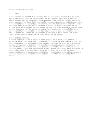Postura de Atendimento 02)
21/21 (Rev.
Ainda falando em PERCEPÃ‰Ã‰O, devemos ter cuidado com a PERCEPÃ‰Ã‰O SELETIVA,
que Ã© uma distorÃ§Ã£o de percepÃ§Ã£o, na qual vemos, escutamos e sentimos
apenas aquilo que nos interessa. Esta seleÃ§Ã£o age como um filtro, que deixa
passar apenas o que Esta filtragem estÃ¡ convÃ©m. diretamente relacionada com a
nossa condiÃ§Ã£o fÃsica-psÃquicaemocional. Como Ã© isso ? Vamos entender: a)Se
estou com medo de passar em rua deserta e escura, a sombra do galho de uma
Ã¡rvore pode me assustar, pois eu posso percebÃª-lo como um braÃ§o com uma faca
para me apunhalar; b) Se estou com muita fome, posso ter a sensaÃ§Ã£o de um
cheiro agradÃ¡vel de comida; c) Se fiz algo errado e sou repreendida, posso
ouvir a parte mais amena da repreensÃ£o e reprimir a mais severa. Em alguns
casos, a percepÃ§Ã£o seletiva age como mecanismo de defesa.
7.3. O ESTADO INTERIOR
O ESTADO INTERIOR, como o prÃ³prio nome sugere, Ã© a condiÃ§Ã£o interna, o
estado de espÃrito diante das situaÃ§Ãµes. A atitude de quem atende o pÃºblico,
estÃ¡ diretamente relacionada ao seu estado interior. Ou seja, se o atendente
mantÃ©m um equilÃbrio interno, sem tensÃµes ou preocupaÃ§Ãµes excessivas, as
suas atitudes serÃ£o mais positivas frente ao cliente. Dessa forma, o estado
interior estÃ¡ ligado aos pensamentos e sentimentos cultivados pelo atendente. E
estes, dÃ£o suporte as atitudes frente ao cliente. Se o estado de espÃrito
supÃµe sentimentos e pensamentos negativos, relacionados ao orgulho, egoÃsmo e
vaidade, as atitudes advindas deste estado, sofrerÃ£o as suas influÃªncias e
serÃ£o:
 