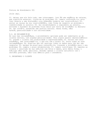Postura de Atendimento 02)
24/24 (Rev.
01. deixar que ele fale tudo, sem interromper. Isto Ã© uma espÃ©cie de catarse,
que significa esvaziar, livrar-se do problema; 02. jamais confrontÃ¡-lo, pois
isso levaria a uma discussÃ£o cuja dimensÃ£o poderia ser incalculÃ¡vel; 03.
anotar as causas da sua insatisfaÃ§Ã£o, como forma de respeito ao problema e
credibilidade no assunto; 04. dar encaminhamento e seguimento ao assunto,
evitando o dissabor do problema ficar maior por falta de soluÃ§Ã£o ou descaso;
05. ser cortÃªs, assumindo uma postura natural. Dessa forma, nÃ£o
haverÃ¡ passionalidade e sim racionalidade.
8.2. AS RECLAMAÃ‰Ã‰ES
No caso das reclamaÃ§Ãµes, o procedimento aplicado pode ser semelhante ao do
cliente nervoso, com algumas peculiaridades. Veja alguns passos imprescindÃveis:
01. atenda o cliente com cordialidade e espontaneidade; 02. escute com total
atenÃ§Ã£o, sem interrompÃª-lo, o que ele tem a dizer; 03. anote todas as suas
reclamaÃ§Ãµes; 04. diga-lhe que vai analisar todos os dados para lhe dar uma
resposta; 05. marque um prazo para contactÃ¡-lo, trazendo a soluÃ§Ã£o para o seu
problema; 06. cumpra o prazo estabelecido; 07. jamais justifique; 08. exponha ao
cliente o resultado da sua anÃ¡lise com fatos e dados, pois desta forma, o
diÃ¡logo nÃ£o serÃ¡ emocional. Atender apenas o cliente satisfeito com o
serviÃ§o prestado, nÃ£o traz mÃ©rito para o atendente.
9. ENCANTANDO O CLIENTE
 