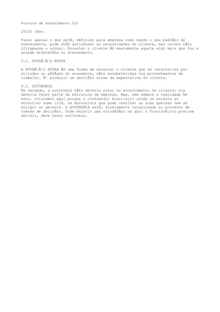 Postura de Atendimento 02)
25/25 (Rev.
Fazer apenas o que estÃ¡ definido pela empresa como sendo o seu padrÃ£o de
atendimento, pode atÃ© satisfazer as necessidades do cliente, mas talvez nÃ£o
ultrapasse o normal. Encantar o cliente Ã© exatamente aquele algo mais que faz a
grande diferenÃ§a no atendimento.
9.1. ATUAÃ‰Ã‰O EXTRA
A ATUAÃ‰Ã‰O EXTRA Ã© uma forma de encantar o cliente que se caracteriza por
atitudes ou aÃ§Ãµes do atendente, nÃ£o estabelecidas nos procedimentos de
trabalho. Ã‰ produzir um serviÃ§o acima da expectativa do cliente.
9.2. AUTONOMIA
Na verdade, a autonomia nÃ£o deveria estar no encantamento do cliente; ela
deveria fazer parte da estrutura da empresa. Mas, nem sempre a realidade Ã©
esta. Colocamos aqui porque o consumidor brasileiro ainda se encanta ao
encontrar numa loja, um balconista que pode resolver as suas queixas sem se
dirigir ao gerente. A AUTONOMIA estÃ¡ diretamente relacionada ao processo de
tomada de decisÃ£o. Onde existir uma situaÃ§Ã£o na qual o funcionÃ¡rio precise
decidir, deve haver autonomia.
 