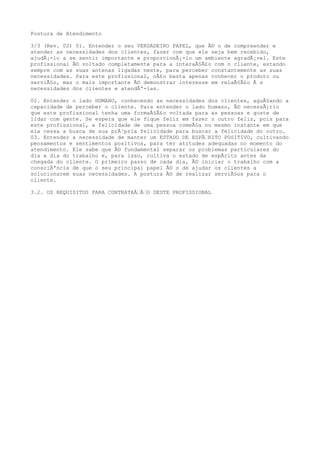 Postura de Atendimento
3/3 (Rev. 02) 01. Entender o seu VERDADEIRO PAPEL, que Ã© o de compreender e
atender as necessidades dos clientes, fazer com que ele seja bem recebido,
ajudÃ¡-lo a se sentir importante e proporcionÃ¡-lo um ambiente agradÃ¡vel. Este
profissional Ã© voltado completamente para a interaÃ§Ã£o com o cliente, estando
sempre com as suas antenas ligadas neste, para perceber constantemente as suas
necessidades. Para este profissional, nÃ£o basta apenas conhecer o produto ou
serviÃ§o, mas o mais importante Ã© demonstrar interesse em relaÃ§Ã£o Ã s
necessidades dos clientes e atendÃª-las.
02. Entender o lado HUMANO, conhecendo as necessidades dos clientes, aguÃ§ando a
capacidade de perceber o cliente. Para entender o lado humano, Ã© necessÃ¡rio
que este profissional tenha uma formaÃ§Ã£o voltada para as pessoas e goste de
lidar com gente. Se espera que ele fique feliz em fazer o outro feliz, pois para
este profissional, a felicidade de uma pessoa comeÃ§a no mesmo instante em que
ela cessa a busca de sua prÃ³pria felicidade para buscar a felicidade do outro.
03. Entender a necessidade de manter um ESTADO DE ESPÃ€RITO POSITIVO, cultivando
pensamentos e sentimentos positivos, para ter atitudes adequadas no momento do
atendimento. Ele sabe que Ã© fundamental separar os problemas particulares do
dia a dia do trabalho e, para isso, cultiva o estado de espÃrito antes da
chegada do cliente. O primeiro passo de cada dia, Ã© iniciar o trabalho com a
consciÃªncia de que o seu principal papel Ã© o de ajudar os clientes a
solucionarem suas necessidades. A postura Ã© de realizar serviÃ§os para o
cliente.
3.2. OS REQUISITOS PARA CONTRATAÃ€Ã€O DESTE PROFISSIONAL
 