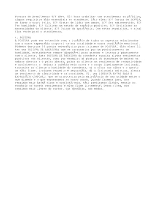 Postura de Atendimento 4/4 (Rev. 02) Para trabalhar com atendimento ao pÃºblico,
alguns requisitos sÃ£o essenciais ao atendente. SÃ£o eles: â€¢ Gostar de SERVIR,
de fazer o outro feliz. â€¢ Gostar de lidar com gente. â€¢ Ser extrovertido. â€¢
Ter humildade. â€¢ Cultivar um estado de espÃrito positivo. â€¢ Satisfazer as
necessidades do cliente. â€¢ Cuidar da aparÃªncia. Com estes requisitos, o sinal
fica verde para o atendimento.
4. POSTURA
A POSTURA pode ser entendida como a junÃ§Ã£o de todos os aspectos relacionados
com a nossa expressÃ£o corporal na sua totalidade e nossa condiÃ§Ã£o emocional.
Podemos destacar 03 pontos necessÃ¡rios para falarmos de POSTURA. SÃ£o eles: 01.
ter uma POSTURA DE ABERTURA: que se caracteriza por um posicionamento de
humildade, mostrando-se sempre disponÃvel para atender e interagir prontamente
com o cliente. Esta POSTURA DE ABERTURA do atendente suscita alguns sentimentos
positivos nos clientes, como por exemplo: a) postura do atendente de manter os
ombros abertos e o peito aberto, passa ao cliente um sentimento de receptividade
e acolhimento; b) deixar a cabeÃ§a meio curva e o corpo ligeiramente inclinado,
transmite ao cliente a humildade do atendente; c) o olhar nos olhos e o aperto
de mÃ£o firme, traduzem respeito e seguranÃ§a; d) a fisionomia amistosa, alenta
um sentimento de afetividade e calorosidade. 02. ter SINTONIA ENTRE FALA E
EXPRESSÃ€O CORPORAL: que se caracteriza pela existÃªncia de uma unidade entre o
que dizemos e o que expressamos no nosso corpo. Quando fazemos isso, nos
sentimos mais harmÃ´nicos e confortÃ¡veis. NÃ£o precisamos fingir, mentir ou
encobrir os nossos sentimentos e eles fluem livremente. Dessa forma, nos
sentimos mais livres do stress, das doenÃ§as, dos medos.
 