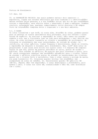 Postura de Atendimento
5/5 (Rev. 02)
03. as EXPRESSÃ€ES FACIAIS: das quais podemos extrair dois aspectos: o
expressivo, ligado aos estados emocionais que elas traduzem e a identificaÃ§Ã£o
destes estados pelas pessoas; e a sua funÃ§Ã£o social que diz em que condiÃ§Ãµes
ocorreu a expressÃ£o, seus efeitos sobre o observador e quem a expressa. Podemos
concluir, entendendo que, qualquer comportamento inclui posturas e Ã© sempre
fruto da interaÃ§Ã£o complexa entre o organismo e o seu meio ambiente.
4.1. O OLHAR
Os olhos transmitem o que estÃ¡ na nossa alma. AtravÃ©s do olhar, podemos passar
para as pessoas os nossos sentimentos mais profundos, pois ele reflete o nosso
estado de espÃrito. Ao analisar a expressÃ£o do olhar, nÃ£o vamos nos prender
somente a ele, mas a fisionomia como um todo para entendermos o real sentido dos
olhos. Um olhar brilhante transmite ao cliente a sensaÃ§Ã£o de acolhimento, de
interesse no atendimento das suas necessidades, de vontade de ajudar. Ao
contrÃ¡rio, um olhar apÃ¡tico, traduz fraqueza e desinteresse, dando ao cliente,
a impressÃ£o de desgosto e dissabor pelo atendimento. Mas, vocÃª deve estar se
perguntando: O que causa este brilho nos nossos olhos ? A resposta Ã© simples:
Gostar do que faz, gostar de prestar serviÃ§os ao outro, gostar de ajudar o
prÃ³ximo. Para atender ao pÃºblico, Ã© preciso que haja interesse e gosto, pois
sÃ³ assim conseguimos repassar uma sensaÃ§Ã£o agradÃ¡vel para o cliente. Gostar
de atender o pÃºblico significa gostar de atender as necessidades dos clientes,
querer ver o cliente feliz e satisfeito. Como o olhar revela a atitude da mente,
ele pode transmitir: 01. Interesse quando: brilha; tem atenÃ§Ã£o; vem
acompanhado de aceno de cabeÃ§a. 02. Desinteresse quando: Ã© apÃ¡tico; Ã©
imÃ³vel, rÃgido; nÃ£o tem expressÃ£o. O olhar desbloqueia o atendimento, pois
quebra o gelo. O olhar nos olhos dÃ¡ credibilidade e nÃ£o hÃ¡ como dissimular
com o olhar.
 