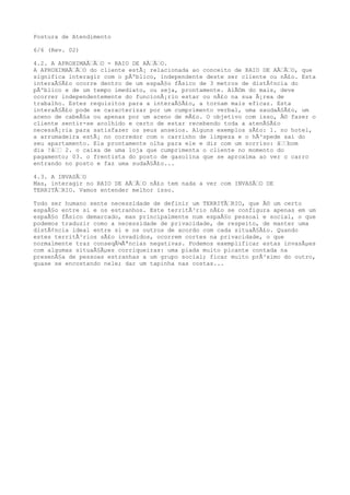 Postura de Atendimento
6/6 (Rev. 02)
4.2. A APROXIMAÃ€Ã€O - RAIO DE AÃ€Ã€O.
A APROXIMAÃ€Ã€O do cliente estÃ¡ relacionada ao conceito de RAIO DE AÃ€Ã€O, que
significa interagir com o pÃºblico, independente deste ser cliente ou nÃ£o. Esta
interaÃ§Ã£o ocorre dentro de um espaÃ§o fÃsico de 3 metros de distÃ¢ncia do
pÃºblico e de um tempo imediato, ou seja, prontamente. AlÃ©m do mais, deve
ocorrer independentemente do funcionÃ¡rio estar ou nÃ£o na sua Ã¡rea de
trabalho. Estes requisitos para a interaÃ§Ã£o, a tornam mais eficaz. Esta
interaÃ§Ã£o pode se caracterizar por um cumprimento verbal, uma saudaÃ§Ã£o, um
aceno de cabeÃ§a ou apenas por um aceno de mÃ£o. O objetivo com isso, Ã© fazer o
cliente sentir-se acolhido e certo de estar recebendo toda a atenÃ§Ã£o
necessÃ¡ria para satisfazer os seus anseios. Alguns exemplos sÃ£o: 1. no hotel,
a arrumadeira estÃ¡ no corredor com o carrinho de limpeza e o hÃ³spede sai do
seu apartamento. Ela prontamente olha para ele e diz com um sorriso: â€€bom
dia !â€€ 2. o caixa de uma loja que cumprimenta o cliente no momento do
pagamento; 03. o frentista do posto de gasolina que se aproxima ao ver o carro
entrando no posto e faz uma sudaÃ§Ã£o...
4.3. A INVASÃ€O
Mas, interagir no RAIO DE AÃ€Ã€O nÃ£o tem nada a ver com INVASÃ€O DE
TERRITÃ€RIO. Vamos entender melhor isso.
Todo ser humano sente necessidade de definir um TERRITÃ€RIO, que Ã© um certo
espaÃ§o entre si e os estranhos. Este territÃ³rio nÃ£o se configura apenas em um
espaÃ§o fÃsico demarcado, mas principalmente num espaÃ§o pessoal e social, o que
podemos traduzir como a necessidade de privacidade, de respeito, de manter uma
distÃ¢ncia ideal entre si e os outros de acordo com cada situaÃ§Ã£o. Quando
estes territÃ³rios sÃ£o invadidos, ocorrem cortes na privacidade, o que
normalmente traz conseqÃ¼Ãªncias negativas. Podemos exemplificar estas invasÃµes
com algumas situaÃ§Ãµes corriqueiras: uma piada muito picante contada na
presenÃ§a de pessoas estranhas a um grupo social; ficar muito prÃ³ximo do outro,
quase se encostando nele; dar um tapinha nas costas...
 