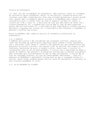 Postura de Atendimento
7/7 (Rev. 02) Nas situaÃ§Ãµes de atendimento, sÃ£o bastante comuns as invasÃµes
de territÃ³rio pelos atendentes. Estas, na sua maioria, causam mal-estar aos
clientes, pois sÃ£o traduzidas por eles como atitudes grosseiras e poucos sensÃ-
veis. Alguns sÃ£o os exemplos destas atitudes e situaÃ§Ãµes mais comuns: 01.
insistÃªncia para o cliente levar um item ou adquirir um bem; 02. seguir o
cliente por toda a loja; 03. o motorista de taxi que nÃ£o pÃ¡ra de falar com o
cliente passageiro; 04. o garÃ§om que fica de pÃ© ao lado da mesa sugerindo
pratos sem ser solicitado; 05. o funcionÃ¡rio que cumprimenta o cliente com dois
beijinhos e tapinhas nas costas; 06. o funcionÃ¡rio que transfere a ligaÃ§Ã£o ou
desliga o telefone sem avisar.
Estas situaÃ§Ãµes nÃ£o cabem na postura do verdadeiro profissional do
atendimento.
4.4. O SORRISO
O SORRISO abre portas e Ã© considerado uma linguagem universal. Imagine que
vocÃª tem um exame de saÃºde muito importante para receber e estÃ¡ apreensivo
com o resultado. VocÃª chega Ã clÃnica e Ã© recebido por uma recepcionista que
apresenta um sorriso caloroso. Com certeza vocÃª se sentirÃ¡ mais seguro e mais
confiante, diminuindo um pouco a tensÃ£o inicial. Neste caso, o sorriso foi
interpretado como um ato de apaziguamento. O sorriso tem a capacidade de mudar o
estado de espÃrito das pessoas e as pesquisas revelam que as pessoas sorridentes
sÃ£o avaliadas mais favoravelmente do que as nÃ£o sorridentes. O sorriso Ã© um
tipo de linguagem corporal, um tipo de comunicaÃ§Ã£o nÃ£o-verbal . Como tal,
expressa as emoÃ§Ãµes e geralmente informa mais do que a linguagem falada e a
escrita. Dessa forma, podemos passar vÃ¡rios tipos de sentimentos e acarretar as
mais diversas emoÃ§Ãµes no outro.
4.5. IR AO ENCONTRO DO CLIENTE
 