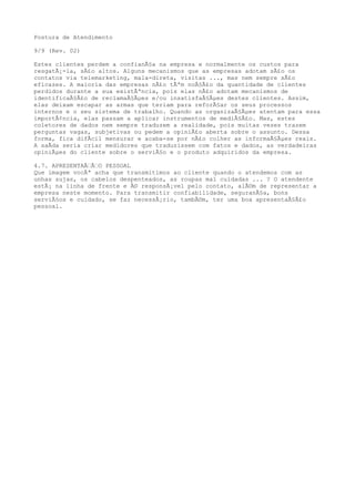 Postura de Atendimento
9/9 (Rev. 02)
Estes clientes perdem a confianÃ§a na empresa e normalmente os custos para
resgatÃ¡-la, sÃ£o altos. Alguns mecanismos que as empresas adotam sÃ£o os
contatos via telemarketing, mala-direta, visitas ..., mas nem sempre sÃ£o
eficazes. A maioria das empresas nÃ£o tÃªm noÃ§Ã£o da quantidade de clientes
perdidos durante a sua existÃªncia, pois elas nÃ£o adotam mecanismos de
identificaÃ§Ã£o de reclamaÃ§Ãµes e/ou insatisfaÃ§Ãµes destes clientes. Assim,
elas deixam escapar as armas que teriam para reforÃ§ar os seus processos
internos e o seu sistema de trabalho. Quando as organizaÃ§Ãµes atentam para essa
importÃ¢ncia, elas passam a aplicar instrumentos de mediÃ§Ã£o. Mas, estes
coletores de dados nem sempre traduzem a realidade, pois muitas vezes trazem
perguntas vagas, subjetivas ou pedem a opiniÃ£o aberta sobre o assunto. Dessa
forma, fica difÃcil mensurar e acaba-se por nÃ£o colher as informaÃ§Ãµes reais.
A saÃda seria criar medidores que traduzissem com fatos e dados, as verdadeiras
opiniÃµes do cliente sobre o serviÃ§o e o produto adquiridos da empresa.
4.7. APRESENTAÃƒÃƒO PESSOAL
Que imagem vocÃª acha que transmitimos ao cliente quando o atendemos com as
unhas sujas, os cabelos despenteados, as roupas mal cuidadas ... ? O atendente
estÃ¡ na linha de frente e Ã© responsÃ¡vel pelo contato, alÃ©m de representar a
empresa neste momento. Para transmitir confiabilidade, seguranÃ§a, bons
serviÃ§os e cuidado, se faz necessÃ¡rio, tambÃ©m, ter uma boa apresentaÃ§Ã£o
pessoal.
 