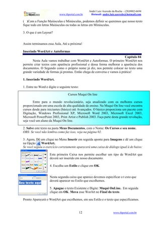 André Luiz Azeredo da Rocha – (28)9882-6694
www.rhportal.com.br Hotmail: andre.luiz.azeredo@hotmail.com
12 www.rhportal.com.br
( )Com a Função Maiúsculas e Minúsculas, podemos definir se queremos que nosso texto
fique todo em letras Maiúsculas ou todas as letras em Minúsculas.
3. O que é um Layout?
Assim terminamos essa Aula, Até a próxima!
Inserindo WordArt e Autoformas
Capítulo 04
Nesta Aula vamos trabalhar com WordArt e Autoformas. O primeiro WordArt nos
permite criar textos com aparência profissional e dessa forma melhorar a aparência dos
documentos. O Segundo como o próprio nome já diz, nos permite colocar no texto uma
grande variedade de formas já prontas. Então chega de conversa e vamos à prática!
1. Inserindo WordArt.
1. Entre no Word e digite o seguinte texto:
Cursos Muqui On line
Entre para o mundo revolucionário, seja atualizado com os melhores cursos
proporcionado em uma escola de alta qualidade de ensino. Na Muqui On line você encontra
cursos desde para iniciantes (básico) até Avançados. O básico proporciona um pacote com
Digitação, Windows Profissional XP, Microsoft Word 2003, Microsoft Excel 2003,
Microsoft PowerPoint 2003, Print Artist e Publish 2003. Faça parte desta grande revolução,
seja você um aluno da Muqui On line.
2. Salve este texto na pasta Meus Documentos, com o Nome: Os Cursos e seu nome.
OBS: Se você não lembra como faz isso, veja na página 02.
3. Agora, Dê um clique no Menu Inserir em seguida aponte para Imagens e dê um clique
na Opção WordArt.
Se você seguiu o exercício corretamente aparecerá uma caixa de diálogo igual à de baixo:
Esta primeira Caixa nos permite escolher um tipo de WordArt que
deverá ser inserido em nosso documento.
4. Escolha um Estilo e clique em OK.
Nesta segunda caixa que aparece devemos especificar o t exto que
deverá aparecer no Estilo que escolhemos.
5. Apague o texto Existente e Digite: Muqui OnLine. Em seguida
clique em OK. Mova esse WorArt no Final do texto.
Pronto Aparecerá o WordArt que escolhemos, em seu Estilo e o texto que especificamos.
 