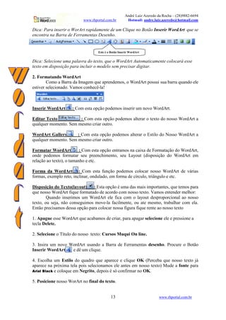 André Luiz Azeredo da Rocha – (28)9882-6694
www.rhportal.com.br Hotmail: andre.luiz.azeredo@hotmail.com
13 www.rhportal.com.br
Dica: Para inserir o WorArt rapidamente de um Clique no Botão Inserir WordArt que se
encontra na Barra de Ferramentas Desenho.
Dica: Selecione uma palavra do texto, que o WordArt Automaticamente colocará esse
texto em disposição para incluir o modelo sem precisar digitar.
2. Formatando WordArt
Como a Barra da Imagem que aprendemos, o WordArt possui sua barra quando ele
estiver selecionado. Vamos conhecê-la!
Inserir WordArt : Com esta opção podemos inserir um novo WordArt.
Editar Texto : Com esta opção podemos alterar o texto do nosso WordArt a
qualquer momento. Sem mesmo criar outro.
WordArt Gallery : Com esta opção podemos alterar o Estilo do Nosso WordArt a
qualquer momento. Sem mesmo criar outro.
Formatar WordArt : Com esta opção entramos na caixa de Formatação do WordArt,
onde podemos formatar seu preenchimento, seu Layout (disposição do WordArt em
relação ao texto), o tamanho e etc.
Forma da WordArt : Com esta função podemos colocar nosso WordArt de várias
formas, exemplo reto, inclinar, ondulado, em forma de círculo, triângulo e etc.
Disposição do Texto(layout) : Esta opção é uma das mais importantes, que temos para
que nosso WordArt fique formatado de acordo com nosso texto. Vamos entender melhor:
Quando inserimos um WordArt ele fica com o layout desproporcional ao nosso
texto, ou seja, não conseguimos move-la facilmente, ou ate mesmo, trabalhar com ela.
Então precisamos dessa opção para colocar nossa figura fique rente ao nosso texto
1. Apague esse WordArt que acabamos de criar, para apagar selecione ele e pressione a
tecla Delete.
2. Selecione o Título do nosso texto: Cursos Muqui On line.
3. Insira um novo WordArt usando a Barra de Ferramentas desenho. Procure o Botão
Inserir WordArt e dê um clique.
4. Escolha um Estilo do quadro que aparece e clique OK (Perceba que nosso texto já
aparece na próxima tela pois selecionamos ele antes em nosso texto) Mude a fonte para
 ¢¡)£¥0§1©§¦¥20 e coloque em Negrito, depois é só confirmar no OK.
5. Posicione nosso WorArt no final do texto.
Este é o Botão Inserir WordArt
 