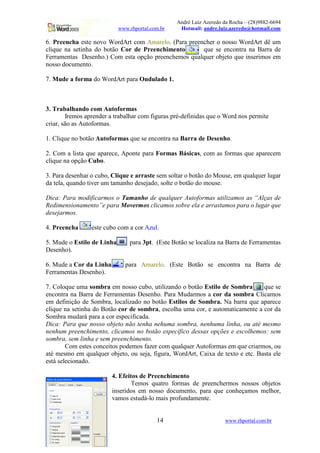 André Luiz Azeredo da Rocha – (28)9882-6694
www.rhportal.com.br Hotmail: andre.luiz.azeredo@hotmail.com
14 www.rhportal.com.br
6. Preencha este novo WordArt com Amarelo. (Para preencher o nosso WordArt dê um
clique na setinha do botão Cor de Preenchimento que se encontra na Barra de
Ferramentas Desenho.) Com esta opção preenchemos qualquer objeto que inserimos em
nosso documento.
7. Mude a forma do WordArt para Ondulado 1.
3. Trabalhando com Autoformas
Iremos aprender a trabalhar com figuras pré-definidas que o Word nos permite
criar, são as Autoformas.
1. Clique no botão Autoformas que se encontra na Barra de Desenho.
2. Com a lista que aparece, Aponte para Formas Básicas, com as formas que aparecem
clique na opção Cubo.
3. Para desenhar o cubo, Clique e arraste sem soltar o botão do Mouse, em qualquer lugar
da tela, quando tiver um tamanho desejado, solte o botão do mouse.
Dica: Para modificarmos o Tamanho de qualquer Autoformas utilizamos as “Alças de
Redimensionamento”e para Movermos clicamos sobre ela e arrastamos para o lugar que
desejarmos.
4. Preencha este cubo com a cor Azul.
5. Mude o Estilo de Linha para 3pt. (Este Botão se localiza na Barra de Ferramentas
Desenho).
6. Mude a Cor da Linha para Amarelo. (Este Botão se encontra na Barra de
Ferramentas Desenho).
7. Coloque uma sombra em nosso cubo, utilizando o botão Estilo de Sombra que se
encontra na Barra de Ferramentas Desenho. Para Mudarmos a cor da sombra Clicamos
em definição de Sombra, localizado no botão Estilos de Sombra. Na barra que aparece
clique na setinha do Botão cor de sombra, escolha uma cor, e automaticamente a cor da
Sombra mudará para a cor especificada.
Dica: Para que nosso objeto não tenha nehuma sombra, nenhuma linha, ou até mesmo
nenhum preenchimento, clicamos no botão específico dessas opções e escolhemos: sem
sombra, sem linha e sem preenchimento.
Com estes conceitos podemos fazer com qualquer Autoformas em que criarmos, ou
até mesmo em qualquer objeto, ou seja, figura, WordArt, Caixa de texto e etc. Basta ele
está selecionado.
4. Efeitos de Preenchimento
Temos quatro formas de preenchermos nossos objetos
inseridos em nosso documento, para que conheçamos melhor,
vamos estudá-lo mais profundamente.
 