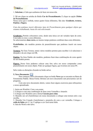 André Luiz Azeredo da Rocha – (28)9882-6694
www.rhportal.com.br Hotmail: andre.luiz.azeredo@hotmail.com
15 www.rhportal.com.br
1. Selecione o Cubo que acabamos de fazer em nossa tela.
2. Dê um clique na setinha do Botão Cor de Preenchimento. E clique na opção Efeitos
de Preenchimento
Nessa caixa que é exibida, temos quatro Guias diferentes, São elas: Gradiente, textura,
Padrão e Figura.
Com elas podemos inserir diferentes tipos de Preenchimento para qualquer objeto que
estamos trabalhando, basta ele está selecionado.
Gradiente: Permite colocarmos cores, desde uma única cor até variados tipos de cores.
Com todos os tons e cores diferentes.
Se selecionarmos duas cores, ao mesmo tempo podemos combinar duas cores diferentes.
Predefinidas, são modelos prontos de preenchimento que podemos inserir em nosso
objeto.
Textura: Na Guia Textura, temos vários modelos prontos para escolher é só selecionar o
desejado e da um clique em OK.
Padrão: Na Guia Padrão são modelos, podemos fazer duas combinações de cores apartir
de um modelo pronto.
Figura: Nessa Guia podemos colocar uma foto salva em nosso computador como
preenchimento em nosso objeto. Pode ser qualquer figura, que tivermos em nosso PC.
Salve todas as alterações clicando no botão salvar.
5. Novo Documento
Para começar o novo documento clique no botão Novo que se encontra na Barra de
Ferramentas Padrão. Dessa Forma Abrimos um novo documento sem precisarmos sair do
programa.
Com este novo documento aberto, vamos fazer alguns exercícios para reforçarmos
o nosso aprendizado.
1. Insira um WordArt. Com o seu nome.
2. Coloque-o com uma combinação de duas cores Vermelho e Amarelo.
3. Coloque este WordArt com a forma Cascata para cima.
4. Desenhe um sol (Autoformas) em nosso documento e coloque uma textura nele a sua
escolha.
5. Desenhe Um Coração (Autoformas) e preencha ele com a cor vermelho. Coloque o
estilo de linha em 4 ½ pt. E aplique a cor Azul nesta linha.
6. Saia do Word e não salve.
 