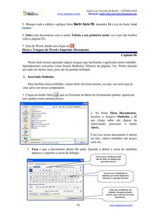 André Luiz Azeredo da Rocha – (28)9882-6694
www.rhportal.com.br Hotmail: andre.luiz.azeredo@hotmail.com
18 www.rhportal.com.br
5. Marque toda a tabela e aplique fonte 3246587@9@ACBDEAGFIH3QP tamanho 14 e cor da fonte Azul
escuro.
6. Salve este documento com o nome Tabela e seu primeiro nome. (se você não lembra
volte a página 02).
7. Saia do Word, dando um clique no
Dicas e Truques do Word e Imprimir Documento
Capítulo 06
Nesta Aula iremos aprender alguns truques que facilitarão e agilizarão nosso trabalho.
Aprenderemos conceitos como Inserir Símbolos, Número de páginas. Etc. Preste atenção
em cada um destes itens, pois são de grande utilidade.
1. Inserindo Símbolos
Para facilitar nosso trabalho, vamos abrir um texto pronto, ou seja, um texto que já
esta salvo em nosso computador.
1. Clique no botão Abrir que se Encontra na Barra de ferramentas padrão: aparecerá
este quadro como mostra abaixo:
2. Na Pasta Meus Documentos,
localize o Arquivo Símbolos e dê
um clique sobre ele, depois de
selecionado pressione o botão
Abrir.
Com isso nosso documento é aberto
na tela, vamos trabalhar um pouco
com ele:
3. Faça o que o documento aberto lhe pede. Quando é aberto a caixa de símbolos
aparece a seguinte a caixa de diálogo:
Nessa caixa, escolhemos qual
tipo de fonte ou símbolo que
queremos inserir.
Nessa área é visualizado os
símbolos que temos disponível,
referente a cada tipo de fonte.
Assim que escolhemos um
símbolo, clicamos no botão
inserir, para colocá-lo em nosso
documento.
 