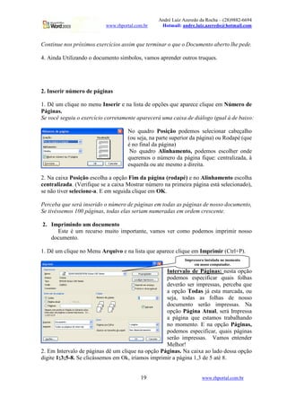 André Luiz Azeredo da Rocha – (28)9882-6694
www.rhportal.com.br Hotmail: andre.luiz.azeredo@hotmail.com
19 www.rhportal.com.br
Continue nos próximos exercícios assim que terminar o que o Documento aberto lhe pede.
4. Ainda Utilizando o documento símbolos, vamos aprender outros truques.
2. Inserir número de páginas
1. Dê um clique no menu Inserir e na lista de opções que aparece clique em Número de
Páginas.
Se você seguiu o exercício corretamente aparecerá uma caixa de diálogo igual à de baixo:
No quadro Posição podemos selecionar cabeçalho
(ou seja, na parte superior da página) ou Rodapé (que
é no final da página)
No quadro Alinhamento, podemos escolher onde
queremos o número da página fique: centralizada, à
esquerda ou ate mesmo a direita.
2. Na caixa Posição escolha a opção Fim da página (rodapé) e no Alinhamento escolha
centralizada. (Verifique se a caixa Mostrar número na primeira página está selecionado),
se não tiver selecione-a. E em seguida clique em OK.
Perceba que será inserido o número de páginas em todas as páginas de nosso documento,
Se tivéssemos 100 páginas, todas elas seriam numeradas em ordem crescente.
2. Imprimindo um documento
Este é um recurso muito importante, vamos ver como podemos imprimir nosso
documento.
1. Dê um clique no Menu Arquivo e na lista que aparece clique em Imprimir (Ctrl+P).
Intervalo de Páginas: nesta opção
podemos especificar quais folhas
deverão ser impressas, perceba que
a opção Todas já esta marcada, ou
seja, todas as folhas de nosso
documento serão impressas. Na
opção Página Atual, será Impressa
a página que estamos trabalhando
no momento. E na opção Páginas,
podemos especificar, quais páginas
serão impressas. Vamos entender
Melhor!
2. Em Intervalo de páginas dê um clique na opção Páginas. Na caixa ao lado dessa opção
digite 1;3;5-8. Se clicássemos em Ok, iríamos imprimir a página 1,3 de 5 até 8.
Impressora instalada no momento
em nosso computador.
 