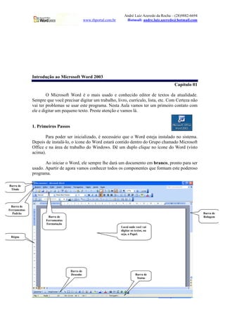 André Luiz Azeredo da Rocha – (28)9882-6694
www.rhportal.com.br Hotmail: andre.luiz.azeredo@hotmail.com
2 www.rhportal.com.br
Introdução ao Microsoft Word 2003
Capítulo 01
O Microsoft Word é o mais usado e conhecido editor de textos da atualidade.
Sempre que você precisar digitar um trabalho, livro, currículo, lista, etc. Com Certeza não
vai ter problemas se usar este programa. Nesta Aula vamos ter um primeiro contato com
ele e digitar um pequeno texto. Preste atenção e vamos lá.
1. Primeiros Passos
Para poder ser inicializado, é necessário que o Word esteja instalado no sistema.
Depois de instalá-lo, o ícone do Word estará contido dentro do Grupo chamado Microsoft
Office e na área de trabalho do Windows. Dê um duplo clique no ícone do Word (visto
acima).
Ao iniciar o Word, ele sempre lhe dará um documento em branco, pronto para ser
usado. Apartir de agora vamos conhecer todos os componentes que formam este poderoso
programa.
Barra de
Título
Barra de
Ferramentas
Padrão
Barra de
Ferramentas
Formatação
Local onde você vai
digitar os textos, ou
seja, o Papel.
Barra de
Rolagem
Barra de
Desenho Barra de
Status
Régua
 