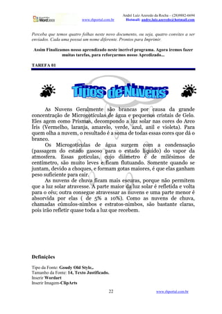 André Luiz Azeredo da Rocha – (28)9882-6694
www.rhportal.com.br Hotmail: andre.luiz.azeredo@hotmail.com
22 www.rhportal.com.br
Perceba que temos quatro folhas neste novo documento, ou seja, quatro convites a ser
enviados. Cada uma possui um nome diferente. Prontos para Imprimir.
Assim Finalizamos nosso aprendizado neste incrível programa. Agora iremos fazer
muitas tarefas, para reforçarmos nosso Apredizado...
TAREFA 01
bdc egfihqpQr c stpQuvQwyx€pQr6‚p c0ƒ…„ †uvr ‡1v…c ˆ „‰u ‡1vQf c¨v ‘v ’Tu2vr ‘p
‡1„“r”‡1p•r6uv…–1ƒ…„—‘p™˜—de‡¨u„‰’“„fhgi‡2f‘wjvfck‘p™l’…f vmpnˆ po¢f p•r”„pcq‡¨u$dicr‚v•decq‘pssdptwj„6u
vwwjpxckvx’“pQx ‡1„‰x—„—y u$dic2x—v…cGz{‘p‡1„“x|ˆ „“r”‘„}v~w)fE~c¨„fw€vugr v…c‡1„“u2pxc‘„nb`u‡1„
‚ urdec„ƒj…†pQux—pGwˆ‡E„qz‰wjvxu2vr…Š‹vTzkvx€vu2ptwj„izŒhipQu‘p…zkvx¨f‘wezqvr‘dyw™ph“de„TwjpG‚v…Ž‹uCyvu2v
o¢f p•x „Twy‡Evvdr‘fihqpQx‘z…„Cupcf‘w’Wv…‘„“†vdc¨„“x—vt‘pI‚„p‘v…c”pc¨c¨vfc•‡1„“u2pxc•opf p`‘lt„
†uvr ‡1„–u
— c ˜—de‡¨u„‰’“„fhgi‡2f‘wjvfc ‘p l’…f v c‹fEu’“pQx ‡1„“x v ‡1„‰r ‘p•r”c0v…–1ƒ…„
ƒiˆ v…c0c¨v’“pQx ‘„ pcrWv…‘„ ’“v…c¨„pc¨„ ˆ vuv „ pcrWv…‘„ w¤gio¢f‘de‘„pŽ˜‘„™hqvQˆ „“uš‘v
vt›x—„pc‹œhpQuv“u vc0c¨v…c ’“„fhgi‡2f‘wjv…cGz ‡2f…Š‹„ qdižx—p1›u„ “ ‘p x|dˆwj“xc‹djx—„pc ‘p
‡1pQr6Ÿgjx—pGu„iz c0ƒ…„¡x¢f‘d)W„£w€p¨hqpxc¤p€œedi‡1vx œew)f6hf vxr”‘„6u¦¥q„“x—pQr6Wp§o¢f vr ‘„¨c¨p
Š›fEr6Wvx©zT‘p¨h“de‘„qvg‡¨‡E„¢opf pc1z…p¦œh„‰ux—vx ’“„…Wv…c”x—vQde„“upc1z…“to¢f ptpGw€v…c•’“vrE‡Evx
ˆ pc0„ªcf‘œede‡2dep•r6‚p¦ˆ vuvŒ‡1vQd€u1u
bdc«r‘fihqp•r c«‘pm‡¨‡–fihqv¬œedi‡1vx x—v•dec«pxc¨‡2fEuv…c1z”ˆ „“u2o¢f p™r ƒ…„¤ˆ pQux|d)WpQx
o¢f pv‰w¤fECc¨„fw€vu†vt›uv1hqpc0c¨pTuQbšˆ vxuWWp‰x—vQde„“u†‘v‰w¤fECc¨„fw€vu†“‰upGœew€p1Ÿde‘vqpdhi„fw¤‚v
ˆ vuvk„s‡1“tf®­–„Tf6›u2vq‡1„‰r c¨p•’…f pvtuv1hqpxc¨c¨vu†vfc`r‘fihqp•r”ctpgfEx—v‰ˆ vuWWpgx—p•r”„“u¦“
vt†”c0„‰u‚h‰de‘v ˆ „“u¯pGw€v…c°ƒ˜‘p²±i³ v ´µ³«Žrus¶®„‰x—„ v…c·r‘fihqpQr c¯‘p ‡¨‡–fihivTz
‡¨‡Evx—vf‘v…c¸‡2¹Ex¢f‘wj„pc¨ºŸr‘djx|†”„¢c¨p¯pxcruvtW„¢c0ºŸr‘djxm†”„pc1zqc¨ƒ…„»†”vfcr‚vxr–Wp¯‡2w€vu2vfc1z
ˆ „Tdecd€u2ƒf„CupGœew€p1Ÿdju”o¢f vfc¨p¼W„p‘vŒv`w)fE¦o¢f p†up‡1p1† pQx˜½
Definições
Tipo da Fonte: Goudy Old Style,.
Tamanho da Fonte: 14, Texto Justificado.
Inserir Wordart
Inserir Imagem-ClipArts
 