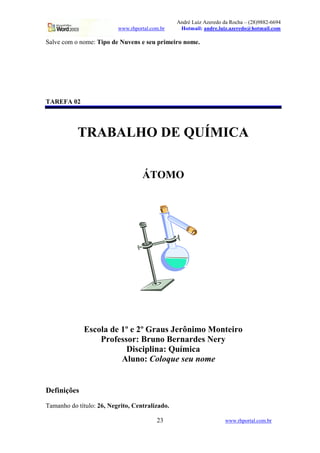 André Luiz Azeredo da Rocha – (28)9882-6694
www.rhportal.com.br Hotmail: andre.luiz.azeredo@hotmail.com
23 www.rhportal.com.br
Salve com o nome: Tipo de Nuvens e seu primeiro nome.
TAREFA 02
TRABALHO DE QUÍMICA
ÁTOMO
Escola de 1º e 2º Graus Jerônimo Monteiro
Professor: Bruno Bernardes Nery
Disciplina: Química
Aluno: Coloque seu nome
Definições
Tamanho do título: 26, Negrito, Centralizado.
 