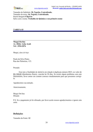 André Luiz Azeredo da Rocha – (28)9882-6694
www.rhportal.com.br Hotmail: andre.luiz.azeredo@hotmail.com
24 www.rhportal.com.br
Tamanho do Subtítulo: 20, Negrito, Centralizado.
Tamanho do texto: 16, Negrito, Centralizado.
Inserir Imagem-ClipArts
Salve com o nome: Trabalho de Química e seu primeiro nome
TAREFA 03
_______________________________________________________________________
Muqui On-line
Av. Hitler Acha Ayub
Tel : 3554-2076
Muqui, data de hoje
Paulo da Silva Prates
Rua das Palmeiras, 123.
Prezado:
Esta tem a finalidade de alertá-lo em relação à duplicata número 0023, no valor de
R$ 500,00 (Quinhentos Reais), vencida há 30 dias. Se existir algum problema com este
faturamento, favor entrar em contato conosco imediatamente para que possamos corrigi-
lo.
Agradecemos sua atenção.
Atenciosamente,
Muqui On-line
Direção
P.S. Se o pagamento já foi efetuado, por favor aceite nossos agradecimentos e ignore esta
carta.
Definições
Tamanho da Fonte: 12
 